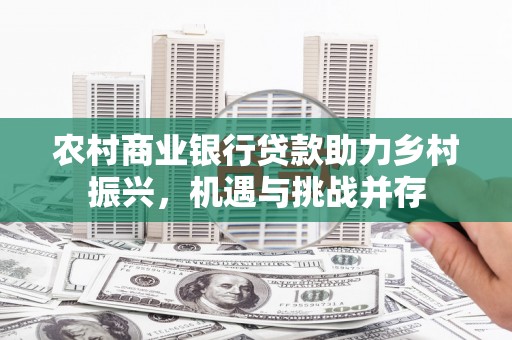 天水农村商业银行贷款助力乡村振兴，机遇与挑战并存