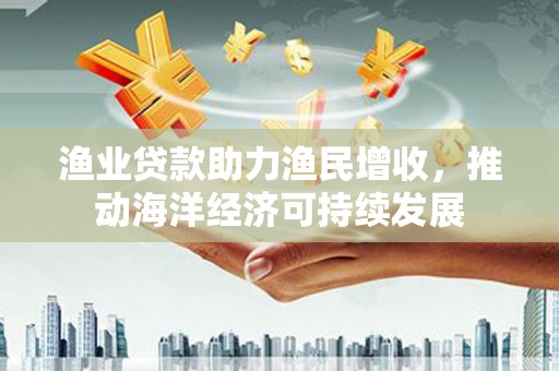 天水渔业贷款助力渔民增收，推动海洋经济可持续发展